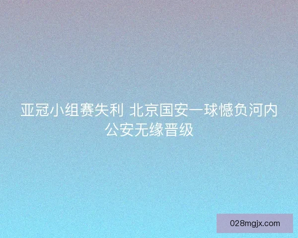 亚冠小组赛失利 北京国安一球憾负河内公安无缘晋级