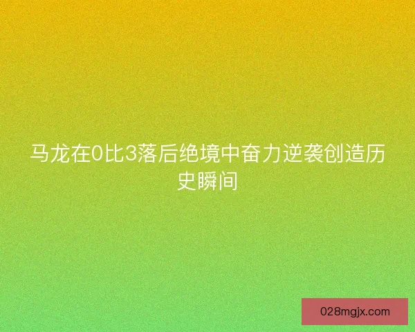 马龙在0比3落后绝境中奋力逆袭创造历史瞬间